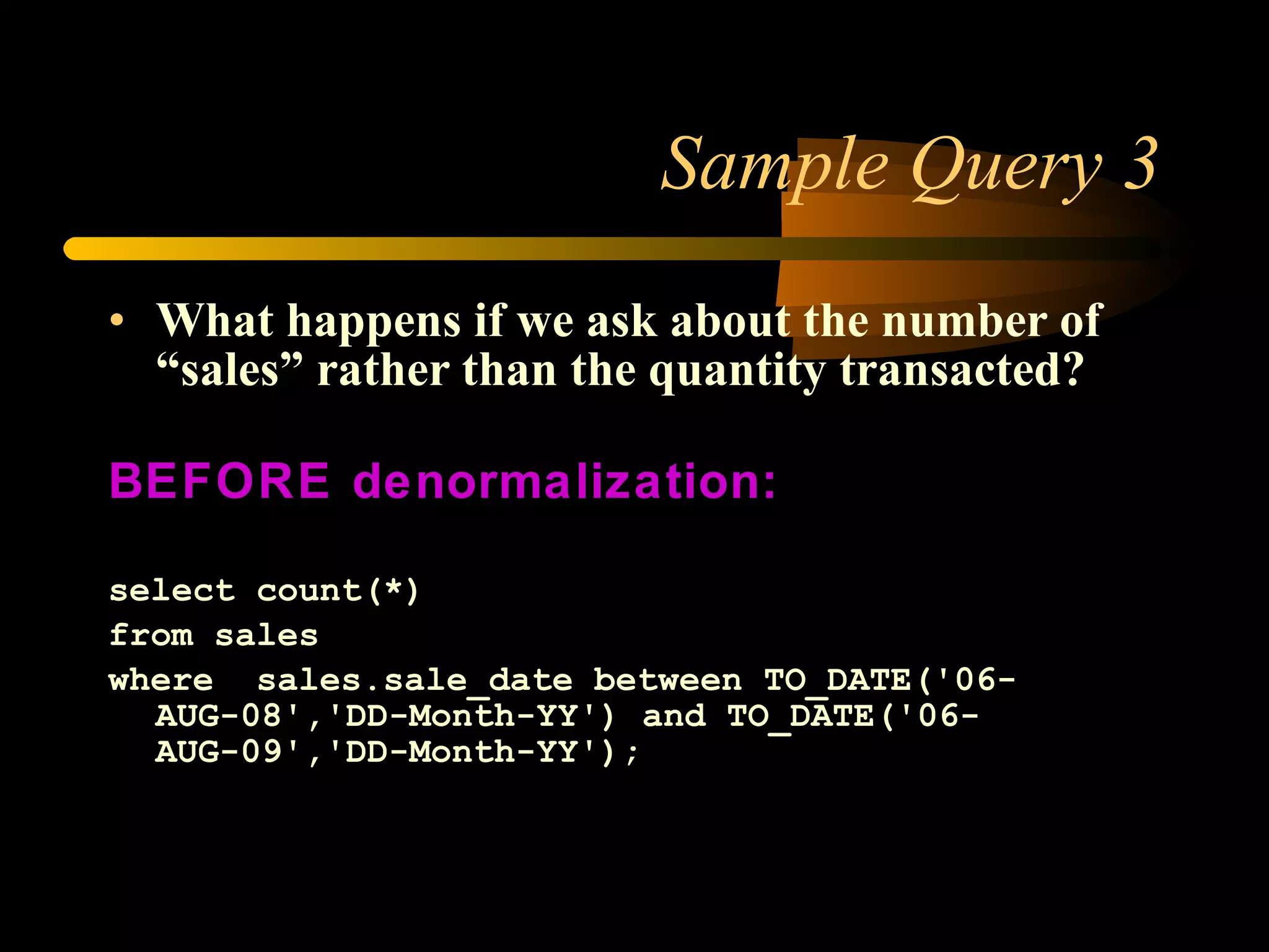Sample Query 3 What happens if we ask about the number of “sales” rather than the quantity transacted? BEFORE denormalization: select count(*) from sales  where  sales.sale_date between TO_DATE('06-AUG-08','DD-Month-YY') and TO_DATE('06-AUG-09','DD-Month-YY'); 