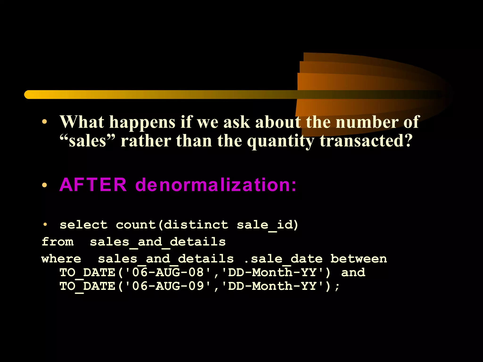 What happens if we ask about the number of “sales” rather than the quantity transacted? AFTER denormalization: select count(distinct sale_id) from  sales_and_details  where  sales_and_details .sale_date between TO_DATE('06-AUG-08','DD-Month-YY') and TO_DATE('06-AUG-09','DD-Month-YY');  
