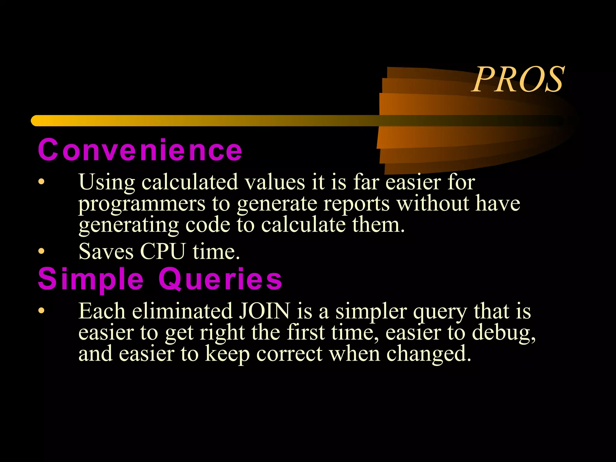 PROS Convenience Using calculated values it is far easier for programmers to generate reports without have generating code to calculate them.  Saves CPU time. Simple Queries Each eliminated JOIN is a simpler query that is easier to get right the first time, easier to debug, and easier to keep correct when changed. 