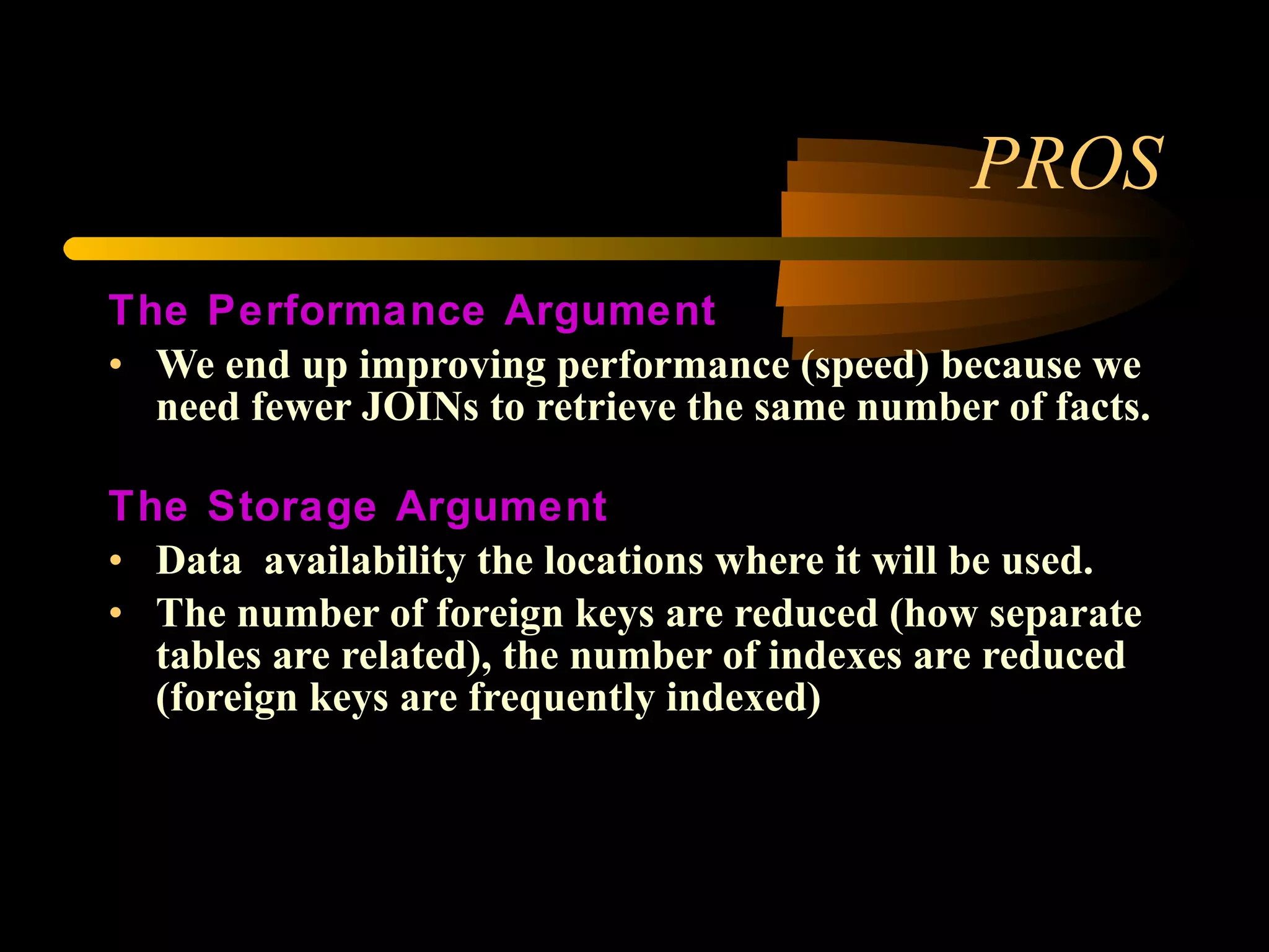 PROS The Performance Argument We end up improving performance (speed) because we need fewer JOINs to retrieve the same number of facts.  The Storage Argument Data  availability the locations where it will be used.  The number of foreign keys are reduced (how separate tables are related), the number of indexes are reduced (foreign keys are frequently indexed) 