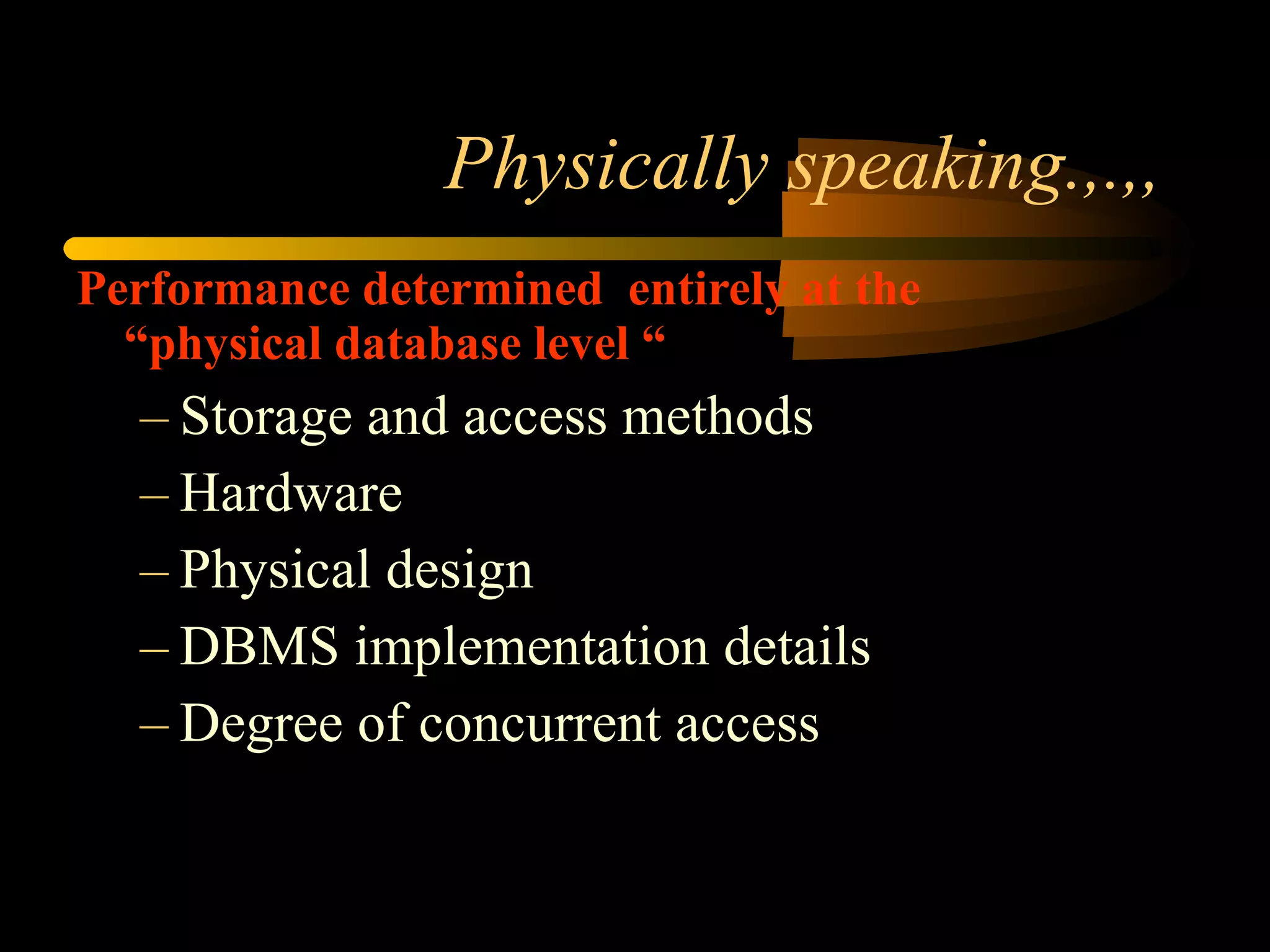 Physically speaking.,.,, Performance determined  entirely at the “physical database level “ Storage and access methods Hardware Physical design DBMS implementation details Degree of concurrent access 