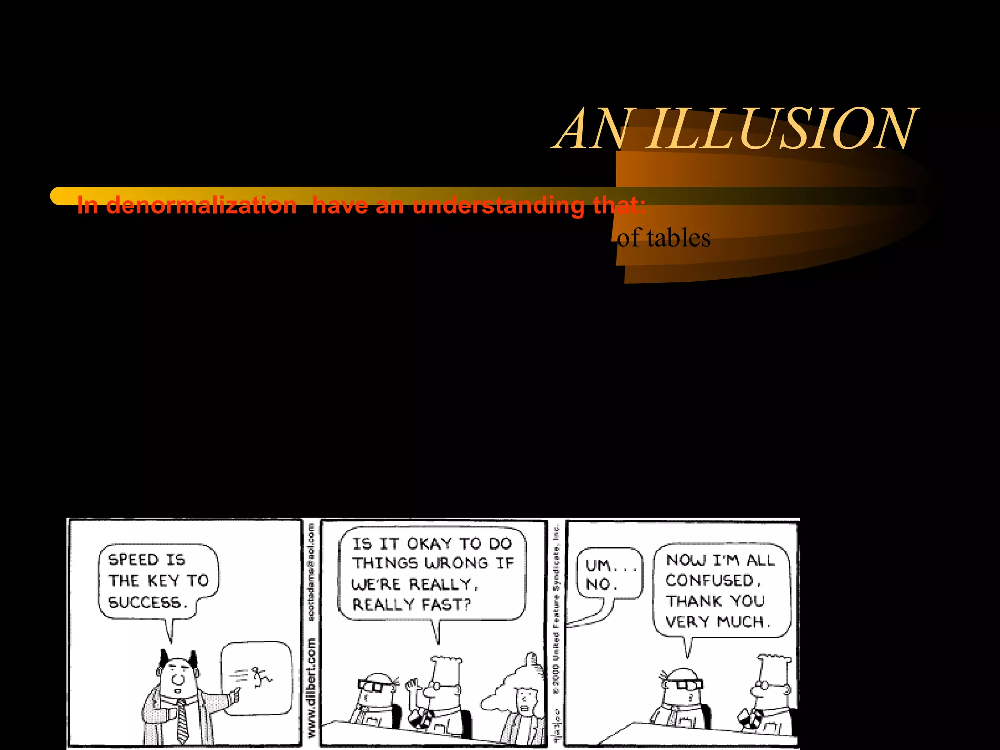 AN ILLUSION In denormalization  have an understanding that: 1. Higher the normalization, greater the number of tables 2. Greater number of tables require more joins  3. Joins slow performance 4. Denormalization reduces number of tables and, hence less joins, improved performance. The problem is that points 2 and 3 are not necessarily true, in which case point 4 does not hold and even if they hold true. 