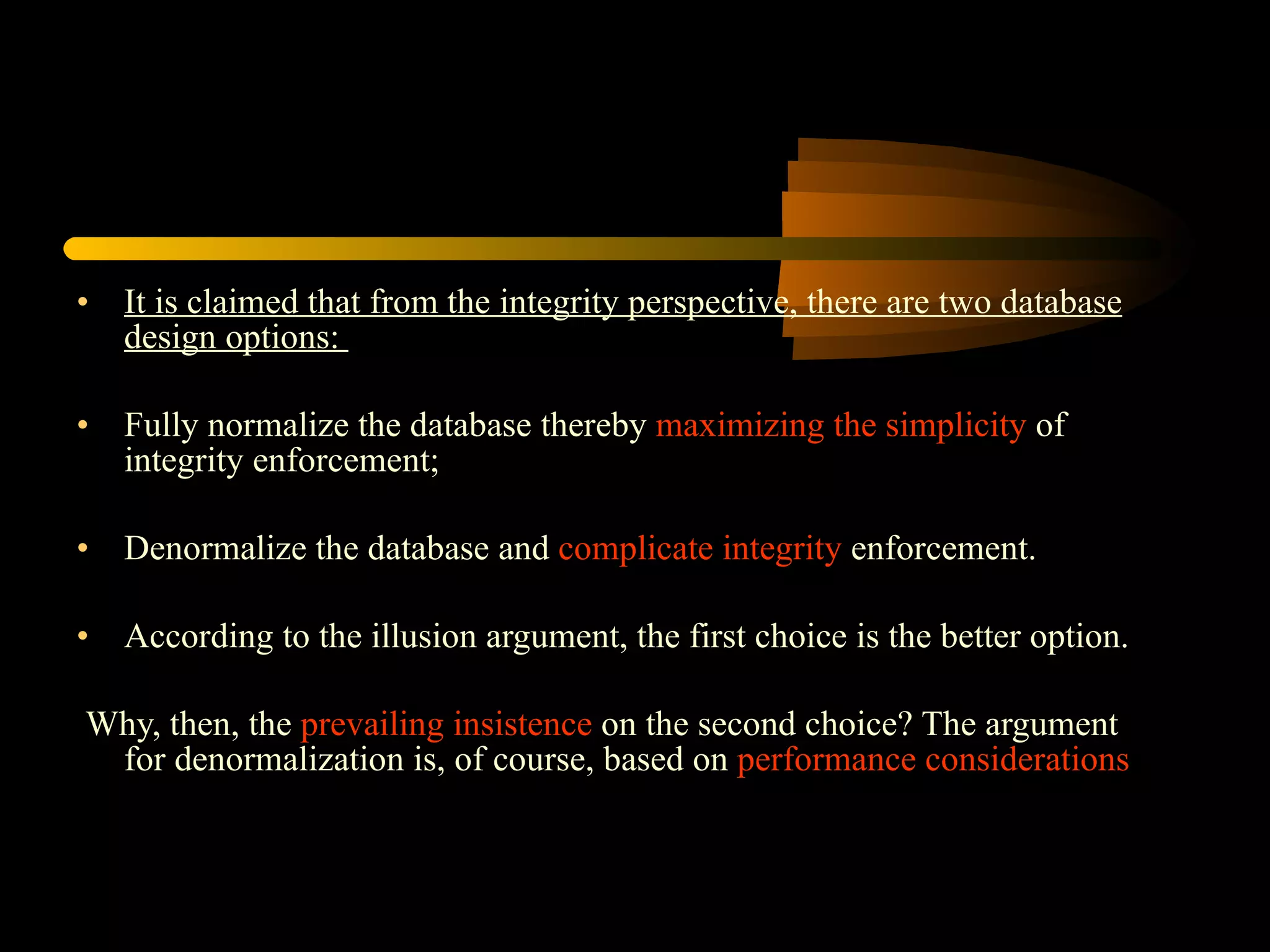 It is claimed that from the integrity perspective, there are two database design options:  Fully normalize the database thereby  maximizing the simplicity  of integrity enforcement; Denormalize the database and  complicate integrity  enforcement. According to the illusion argument, the first choice is the better option. Why, then, the  prevailing insistence  on the second choice? The argument for denormalization is, of course, based on  performance considerations 