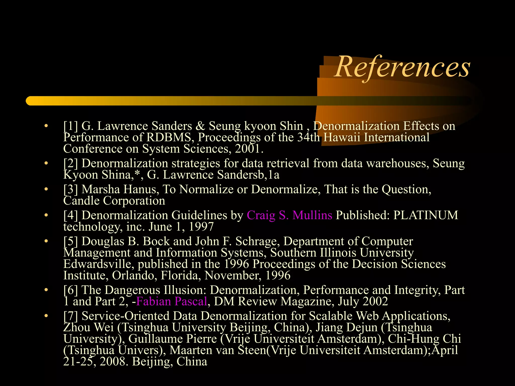 References [1] G. Lawrence Sanders & Seung kyoon Shin , Denormalization Effects on Performance of RDBMS, Proceedings of the 34th Hawaii International Conference on System Sciences, 2001. [2] Denormalization strategies for data retrieval from data warehouses, Seung Kyoon Shina,*, G. Lawrence Sandersb,1a [3] Marsha Hanus, To Normalize or Denormalize, That is the Question, Candle Corporation [4] Denormalization Guidelines by  Craig S. Mullins  Published: PLATINUM technology, inc. June 1, 1997 [5] Douglas B. Bock and John F. Schrage, Department of Computer Management and Information Systems, Southern Illinois University Edwardsville, published in the 1996 Proceedings of the Decision Sciences Institute, Orlando, Florida, November, 1996 [6] The Dangerous Illusion: Denormalization, Performance and Integrity, Part 1 and Part 2, - Fabian Pascal , DM Review Magazine, July 2002  [7] Service-Oriented Data Denormalization for Scalable Web Applications, Zhou Wei (Tsinghua University Beijing, China), Jiang Dejun (Tsinghua University), Guillaume Pierre (Vrije Universiteit Amsterdam), Chi-Hung Chi (Tsinghua Univers), Maarten van Steen(Vrije Universiteit Amsterdam);April 21-25, 2008. Beijing, China [8] Understanding Normalisation, by Micheal J Hernandez, 2001-2003.  [9] Hierarchical Denormalizing: A Possibility to Optimize the Data Warehouse Design By Morteza Zaker, Somnuk Phon-Amnuaisuk, Su-Cheng Haw [10] How Valuable is Planned Data Redundancy in Maintaining the Integrity of an Information System through its Database by Eghosa Ugboma , Florida Memorial University [11 ] Introduction to  Databases, Database Design and SQL, Zornitsa Zaharieva, CERN [12]  THE DATA ADMINISTRATION NEWSLETTER – TDAN.com 