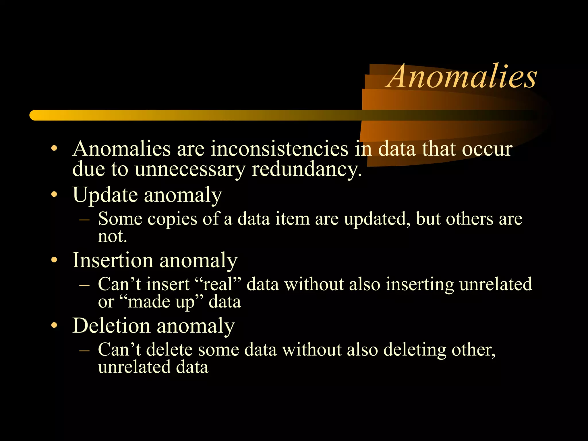 Anomalies Anomalies are inconsistencies in data that occur due to unnecessary redundancy. Update anomaly Some copies of a data item are updated, but others are not. Insertion anomaly Can’t insert “real” data without also inserting unrelated or “made up” data Deletion anomaly Can’t delete some data without also deleting other, unrelated data 