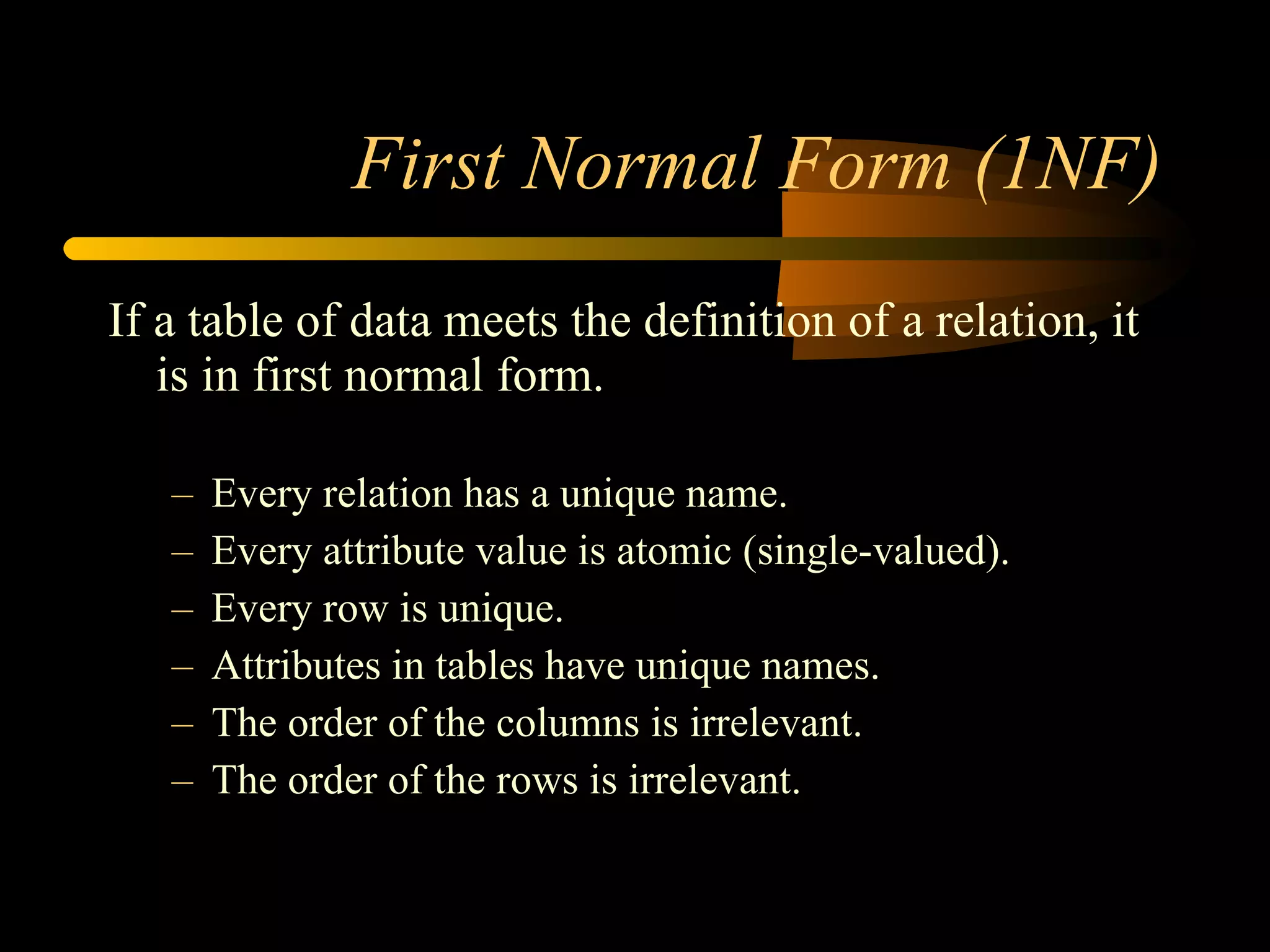 First Normal Form (1NF) If a table of data meets the definition of a relation, it is in first normal form. Every relation has a unique name. Every attribute value is atomic (single-valued). Every row is unique. Attributes in tables have unique names. The order of the columns is irrelevant. The order of the rows is irrelevant. 