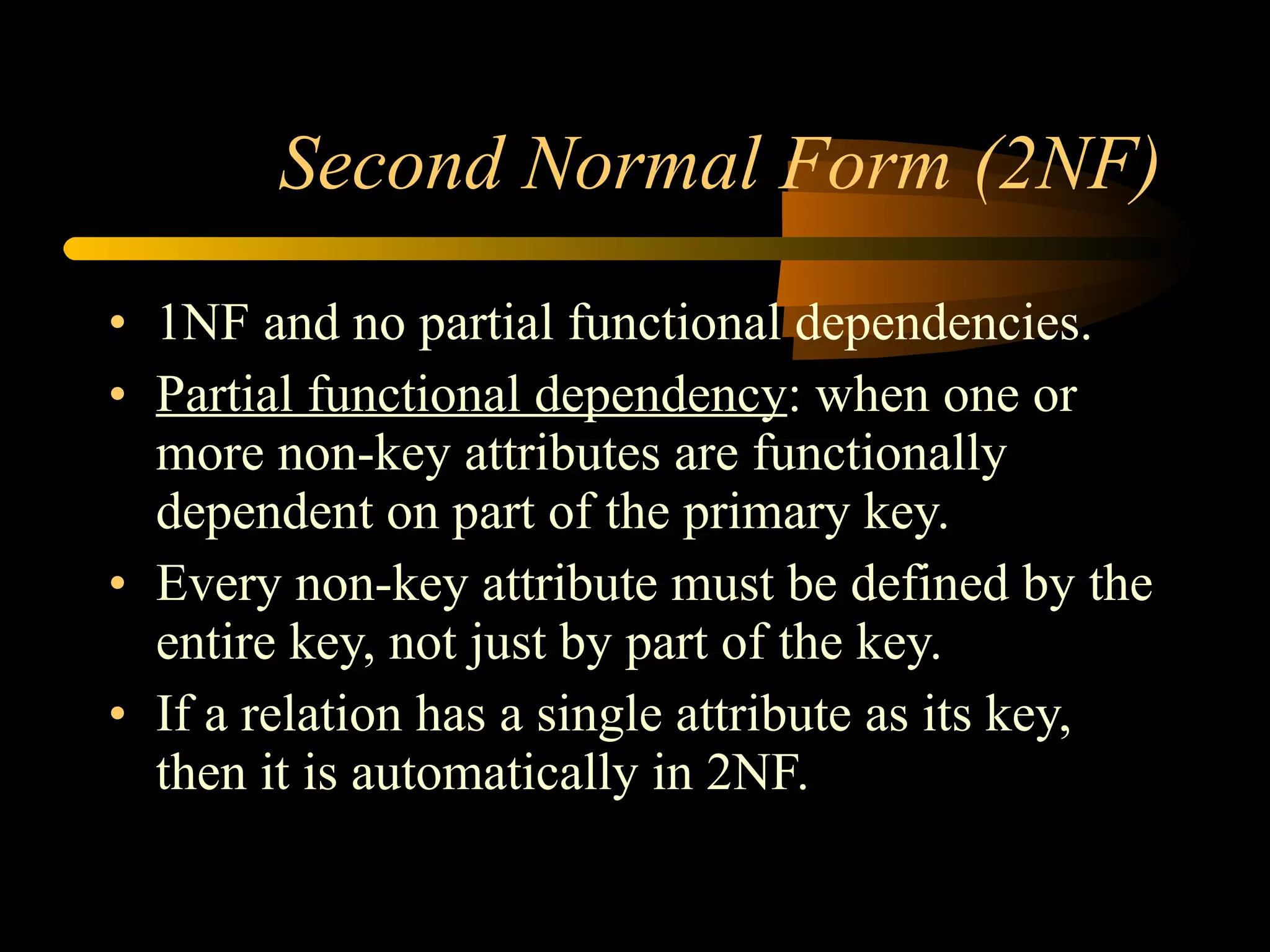 Second Normal Form (2NF) 1NF and no partial functional dependencies. Partial functional dependency : when one or more non-key attributes are functionally dependent on part of the primary key. Every non-key attribute must be defined by the entire key, not just by part of the key. If a relation has a single attribute as its key, then it is automatically in 2NF. 