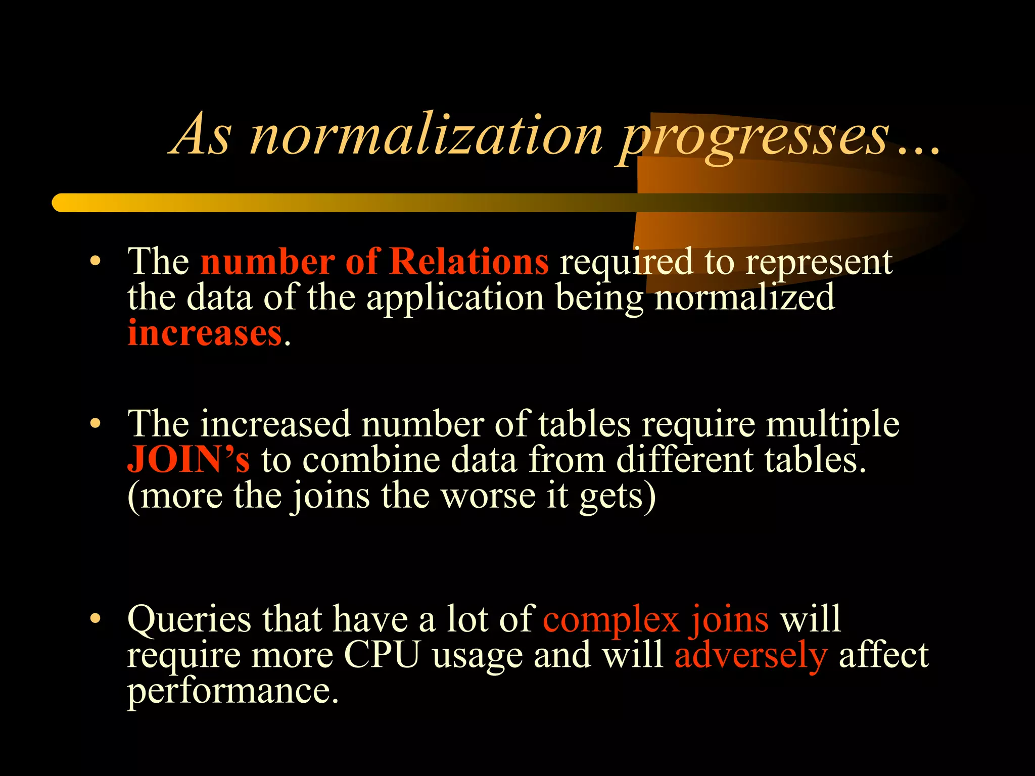 As normalization progresses… The  number of Relations  required to represent the data of the application being normalized  increases . The increased number of tables require multiple  JOIN’s  to combine data from different tables. (more the joins the worse it gets) Queries that have a lot of  complex joins  will require more CPU usage and will  adversely  affect performance.  