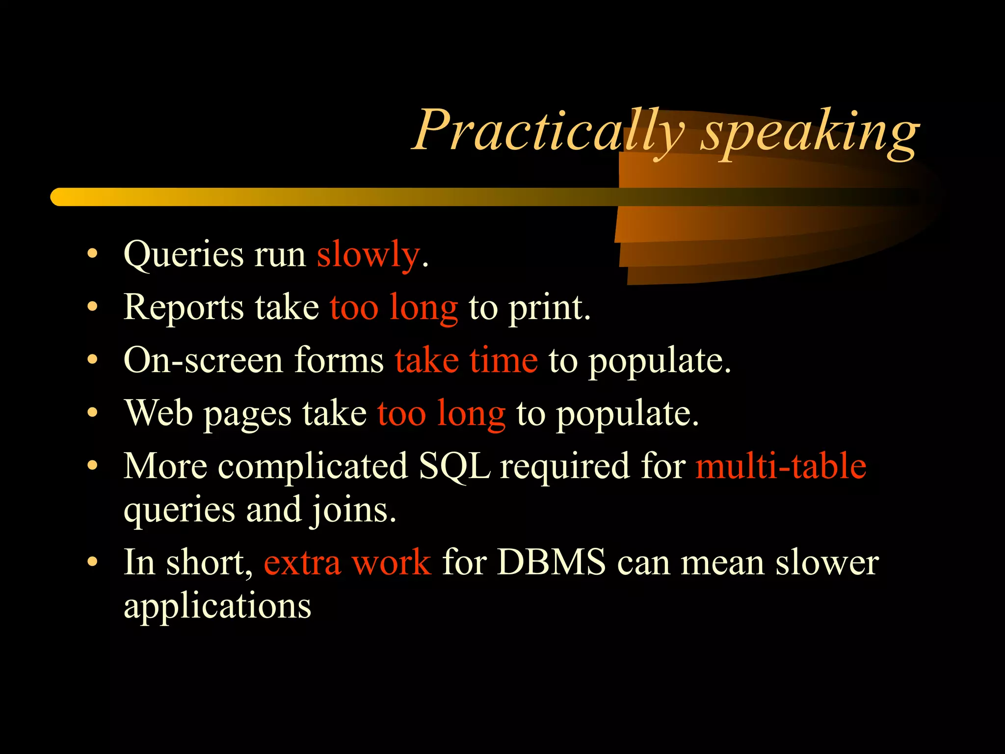 Practically speaking Queries run  slowly . Reports take  too long  to print. On-screen forms  take time  to populate. Web pages take  too long  to populate. More complicated SQL required for  multi-table  queries and joins. In short,  extra work  for DBMS can mean slower applications 