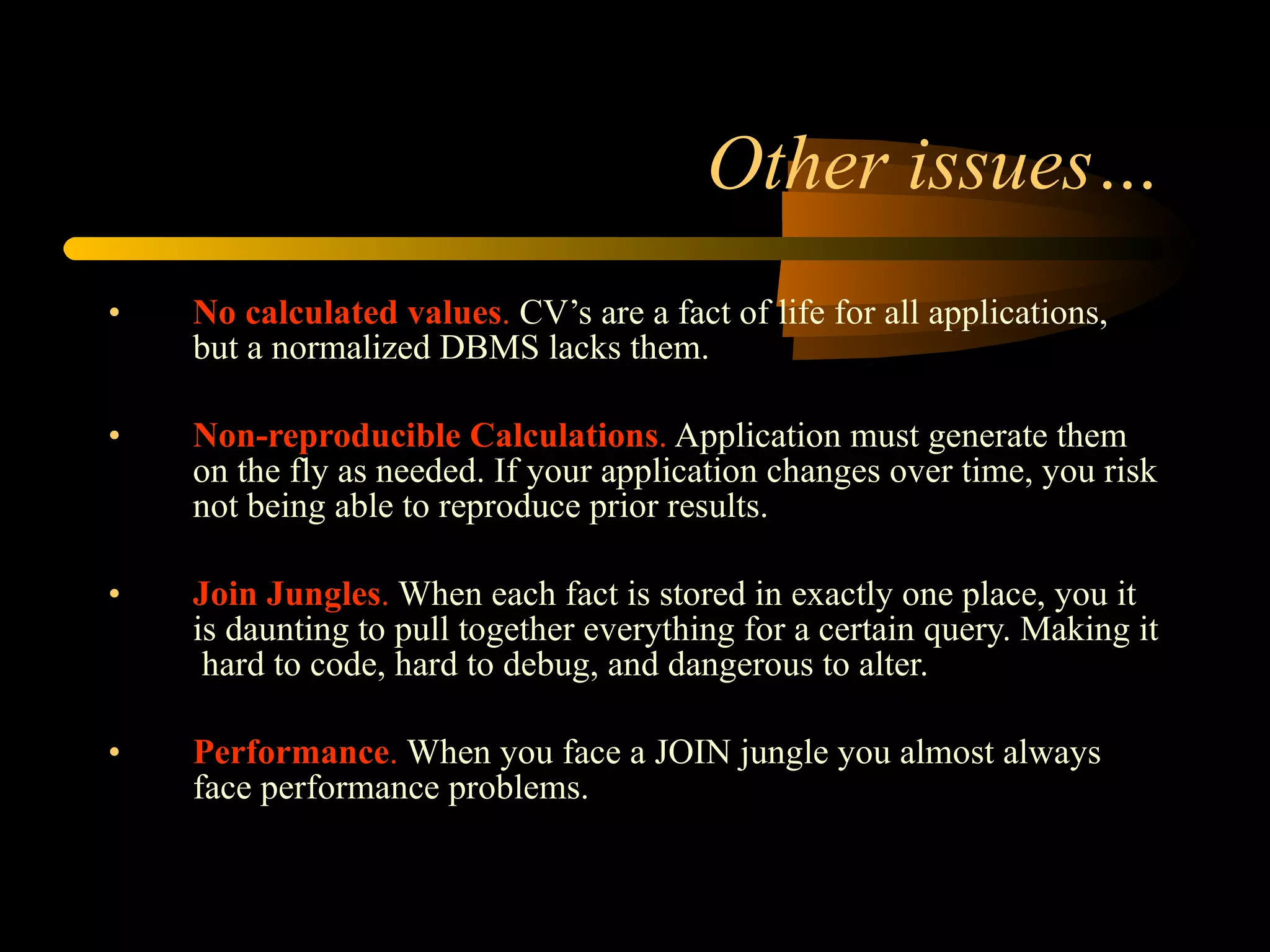 Other issues… No calculated values .  CV’s are a fact of life for all applications, but a normalized DBMS lacks them.  Non-reproducible Calculations .  Application must generate them on the fly as needed. If your application changes over time, you risk not being able to reproduce prior results. Join Jungles .  When each fact is stored in exactly one place, you it is daunting to pull together everything for a certain query. Making it  hard to code, hard to debug, and dangerous to alter.  Performance .  When you face a JOIN jungle you almost always face performance problems.  