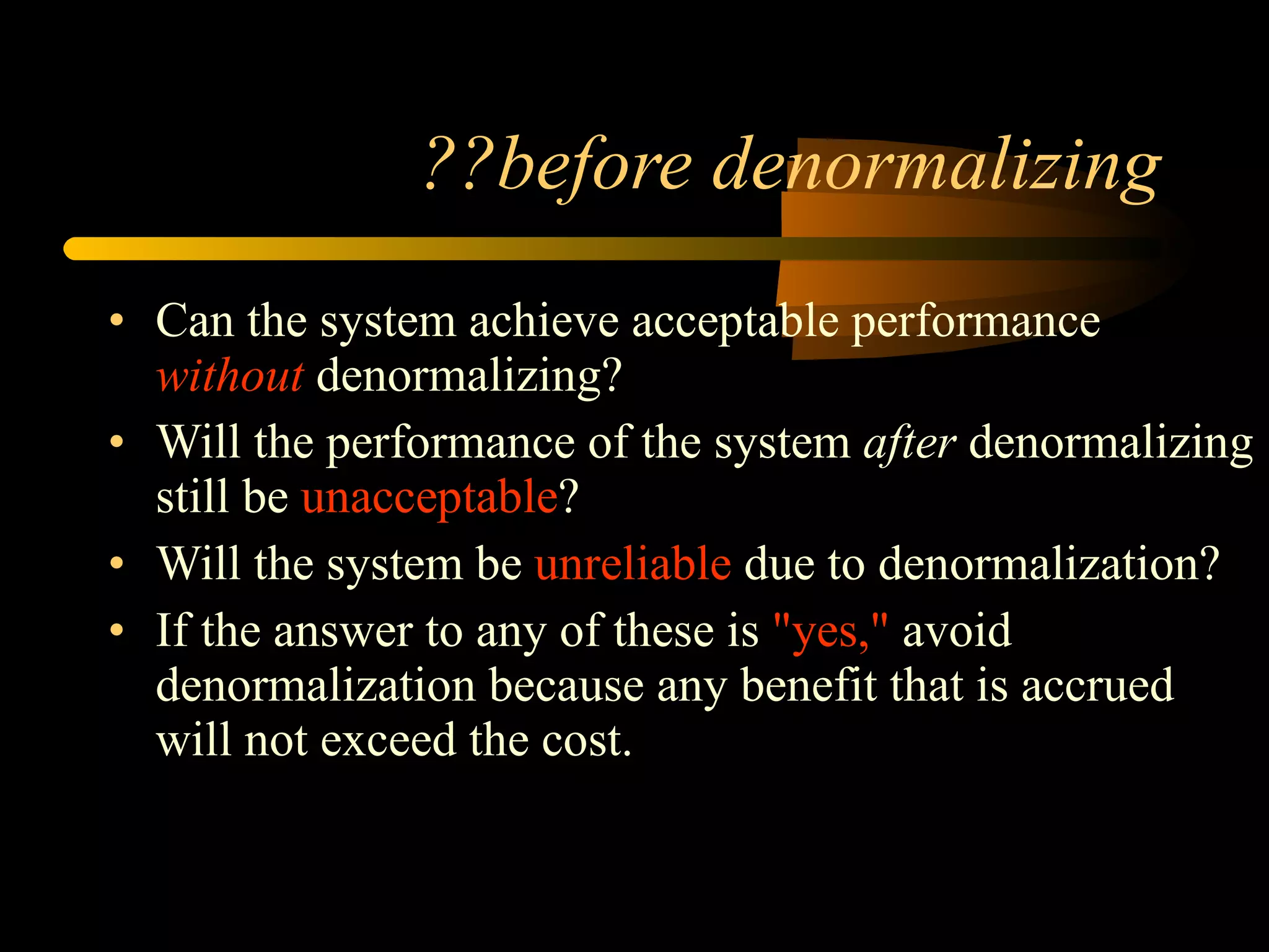 ??before denormalizing Can the system achieve acceptable performance  without  denormalizing?  Will the performance of the system  after  denormalizing still be  unacceptable ?  Will the system be  unreliable  due to denormalization?  If the answer to any of these is  "yes,"  avoid denormalization because any benefit that is accrued will not exceed the cost.  