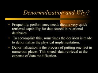 Denormalization and Why? Frequently, performance needs dictate very quick retrieval capability for data stored in relational databases. To accomplish this, sometimes the decision is made to denormalize the physical implementation.  Denormalization is the process of putting one fact in numerous places. This speeds data retrieval at the expense of data modification.  