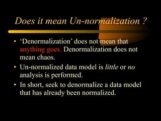Does it mean Un-normalization ? ‘ Denormalization’ does not mean that  anything goes.  Denormalization does not mean chaos.  Un-normalized data model is  little  or  no  analysis is performed. In short, seek to denormalize a data model that has already been normalized.  