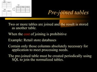 Pre-joined tables Two or more tables are joined and the result is stored as another table. When the  cost  of joining is prohibitive Example: Retail store databases Contain only those columns absolutely necessary for application to meet processing needs. The pre-joined table must be created periodically using SQL to join the normalized tables. 