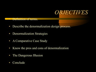 OBJECTIVES Definition of terms. Describe the denormalization design process. Denormalization Strategies A Comparative Case Study Know the pros and cons of denormalization The Dangerous Illusion Conclude 