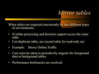 Mirror tables When tables are required concurrently by two different types of environments.  If online processing and decision support access the same table  Can duplicate table, use second table for read-only use Example: Heavy Online Traffic  Care must be taken to periodically migrate the foreground data to background tables. Performance bottlenecks are resolved. 