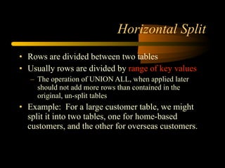 Horizontal Split Rows are divided between two tables Usually rows are divided by  range of key values The operation of UNION ALL, when applied later should not add more rows than contained in the original, un-split tables  Example:  For a large customer table, we might split it into two tables, one for home-based customers, and the other for overseas customers. 