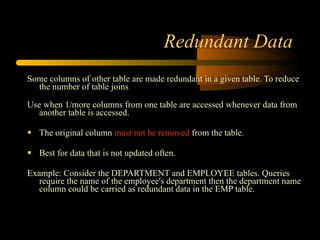 Redundant Data Some columns of other table are made redundant in a given table. To reduce the number of table joins Use when 1/more columns from one table are accessed whenever data from another table is accessed. The original column  must not be removed  from the table. Best for data that is not updated often. Example: Consider the DEPARTMENT and EMPLOYEE tables. Queries require the name of the employee's department then the department name column could be carried as redundant data in the EMP table.  