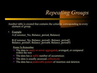 Repeating Groups Another table is created that contains the columns corresponding to every element of group.  Example   A (Customer_No, Balance_period, Balance) B (Customer_No, Balance_period1, Balance_period2, Balance_period3, Balance_period4, Balance_period5) Points To Remember The data is  rarely or never aggregated , averaged, or compared within the row  The data has a  stable  number of occurrences  The data is usually accessed  collectively   The data has a  predictable pattern  of insertion and deletion  