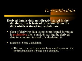 Derivable data Derived data is data not directly stored in the database, but is instead calculated from the data which is stored in the database Cost of deriving data using complicated formulae is  prohibitive  then consider storing the derived data in a column instead of calculating it. Example:  Score Calculation  The stored derived data must be updated whenever the underlying data it is based on is changed. 