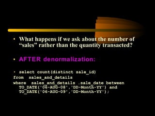 What happens if we ask about the number of “sales” rather than the quantity transacted? AFTER denormalization: select count(distinct sale_id) from  sales_and_details  where  sales_and_details .sale_date between TO_DATE('06-AUG-08','DD-Month-YY') and TO_DATE('06-AUG-09','DD-Month-YY');  