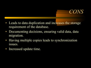 CONS Leads to data duplication and increases the storage requirement of the database. Documenting decisions, ensuring valid data, data migration. Having multiple copies leads to synchronization issues. Increased update time.  