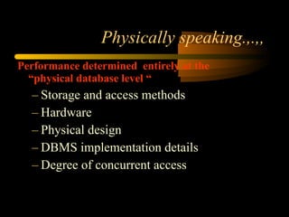 Physically speaking.,.,, Performance determined  entirely at the “physical database level “ Storage and access methods Hardware Physical design DBMS implementation details Degree of concurrent access 