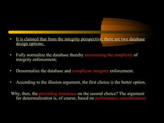It is claimed that from the integrity perspective, there are two database design options:  Fully normalize the database thereby  maximizing the simplicity  of integrity enforcement; Denormalize the database and  complicate integrity  enforcement. According to the illusion argument, the first choice is the better option. Why, then, the  prevailing insistence  on the second choice? The argument for denormalization is, of course, based on  performance considerations 
