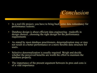 Conclusion In a real-life project, you have to bring back some data redundancy for performance reasons. Database design is about efficient data engineering - tradeoffs in design choices , choosing the right design for the performance requirements As stated by most database practitioners, denormalization may or may not result in a better performance or a more flexible data structure for users. Selective denormalization is usually required. Weigh and decide whether the perceived benefits are worth the effort to maintain the database properly. The importance of the present argument between its pros and cons is of a vital importance  