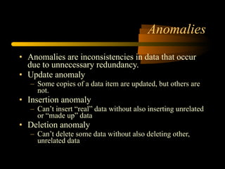 Anomalies Anomalies are inconsistencies in data that occur due to unnecessary redundancy. Update anomaly Some copies of a data item are updated, but others are not. Insertion anomaly Can’t insert “real” data without also inserting unrelated or “made up” data Deletion anomaly Can’t delete some data without also deleting other, unrelated data 