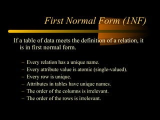 First Normal Form (1NF) If a table of data meets the definition of a relation, it is in first normal form. Every relation has a unique name. Every attribute value is atomic (single-valued). Every row is unique. Attributes in tables have unique names. The order of the columns is irrelevant. The order of the rows is irrelevant. 