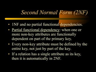 Second Normal Form (2NF) 1NF and no partial functional dependencies. Partial functional dependency : when one or more non-key attributes are functionally dependent on part of the primary key. Every non-key attribute must be defined by the entire key, not just by part of the key. If a relation has a single attribute as its key, then it is automatically in 2NF. 