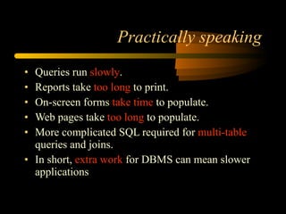 Practically speaking Queries run  slowly . Reports take  too long  to print. On-screen forms  take time  to populate. Web pages take  too long  to populate. More complicated SQL required for  multi-table  queries and joins. In short,  extra work  for DBMS can mean slower applications 