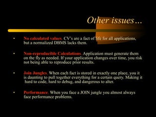 Other issues… No calculated values .  CV’s are a fact of life for all applications, but a normalized DBMS lacks them.  Non-reproducible Calculations .  Application must generate them on the fly as needed. If your application changes over time, you risk not being able to reproduce prior results. Join Jungles .  When each fact is stored in exactly one place, you it is daunting to pull together everything for a certain query. Making it  hard to code, hard to debug, and dangerous to alter.  Performance .  When you face a JOIN jungle you almost always face performance problems.  