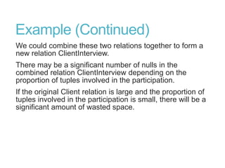 Example (Continued)
We could combine these two relations together to form a
new relation ClientInterview.
There may be a significant number of nulls in the
combined relation ClientInterview depending on the
proportion of tuples involved in the participation.
If the original Client relation is large and the proportion of
tuples involved in the participation is small, there will be a
significant amount of wasted space.
 