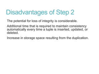 Disadvantages of Step 2
The potential for loss of integrity is considerable.
Additional time that is required to maintain consistency
automatically every time a tuple is inserted, updated, or
deleted.
Increase in storage space resulting from the duplication.
 