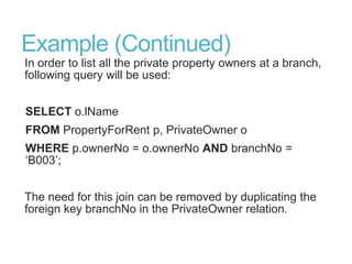 Example (Continued)
In order to list all the private property owners at a branch,
following query will be used:
SELECT o.lName
FROM PropertyForRent p, PrivateOwner o
WHERE p.ownerNo = o.ownerNo AND branchNo =
„B003‟;
The need for this join can be removed by duplicating the
foreign key branchNo in the PrivateOwner relation.
 