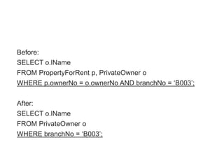 Before:
SELECT o.lName
FROM PropertyForRent p, PrivateOwner o
WHERE p.ownerNo = o.ownerNo AND branchNo = „B003‟;
After:
SELECT o.lName
FROM PrivateOwner o
WHERE branchNo = „B003‟;
 