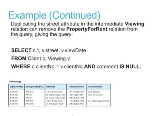Example (Continued)
Duplicating the street attribute in the intermediate Viewing
relation can remove the PropertyForRent relation from
the query, giving the query:
SELECT c.*, v.street, v.viewDate
FROM Client c, Viewing v
WHERE c.clientNo = v.clientNo AND comment IS NULL;
 