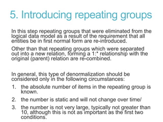 5. Introducing repeating groups
In this step repeating groups that were eliminated from the
logical data model as a result of the requirement that all
entities be in first normal form are re-introduced.
Other than that repeating groups which were separated
out into a new relation, forming a 1:* relationship with the
original (parent) relation are re-combined.
In general, this type of denormalization should be
considered only in the following circumstances:
1. the absolute number of items in the repeating group is
known.
2. the number is static and will not change over time/
3. the number is not very large, typically not greater than
10, although this is not as important as the first two
conditions.
 