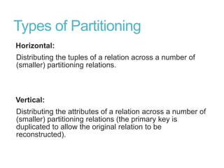 Types of Partitioning
Horizontal:
Distributing the tuples of a relation across a number of
(smaller) partitioning relations.
Vertical:
Distributing the attributes of a relation across a number of
(smaller) partitioning relations (the primary key is
duplicated to allow the original relation to be
reconstructed).
 
