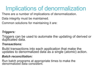 Implications of denormalization
There are a number of implications of denormalization.
Data integrity must be maintained.
Common solutions for maintaining it are:
Triggers:
Triggers can be used to automate the updating of derived or
duplicated data.
Transactions:
Build transactions into each application that make the
updates to denormalized data as a single (atomic) action.
Batch reconciliation:
Run batch programs at appropriate times to make the
denormalized data consistent.
 