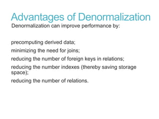 Advantages of Denormalization
Denormalization can improve performance by:
precomputing derived data;
minimizing the need for joins;
reducing the number of foreign keys in relations;
reducing the number indexes (thereby saving storage
space);
reducing the number of relations.
 