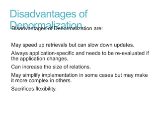 Disadvantages of
DenormalizationDisadvantages of Denormalization are:
May speed up retrievals but can slow down updates.
Always application-specific and needs to be re-evaluated if
the application changes.
Can increase the size of relations.
May simplify implementation in some cases but may make
it more complex in others.
Sacrifices flexibility.
 