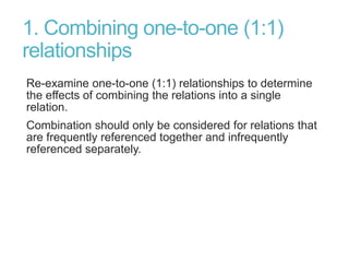 1. Combining one-to-one (1:1)
relationships
Re-examine one-to-one (1:1) relationships to determine
the effects of combining the relations into a single
relation.
Combination should only be considered for relations that
are frequently referenced together and infrequently
referenced separately.
 