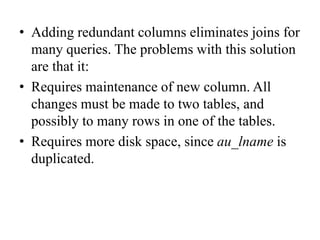 • Adding redundant columns eliminates joins for
many queries. The problems with this solution
are that it:
• Requires maintenance of new column. All
changes must be made to two tables, and
possibly to many rows in one of the tables.
• Requires more disk space, since au_lname is
duplicated.
 