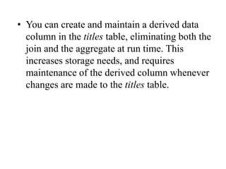 • You can create and maintain a derived data
column in the titles table, eliminating both the
join and the aggregate at run time. This
increases storage needs, and requires
maintenance of the derived column whenever
changes are made to the titles table.
 