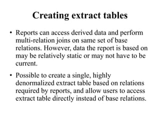 Creating extract tables
• Reports can access derived data and perform
multi-relation joins on same set of base
relations. However, data the report is based on
may be relatively static or may not have to be
current.
• Possible to create a single, highly
denormalized extract table based on relations
required by reports, and allow users to access
extract table directly instead of base relations.
 