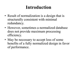 Introduction
• Result of normalization is a design that is
structurally consistent with minimal
redundancy.
• However, sometimes a normalized database
does not provide maximum processing
efficiency.
• May be necessary to accept loss of some
benefits of a fully normalized design in favor
of performance.
 