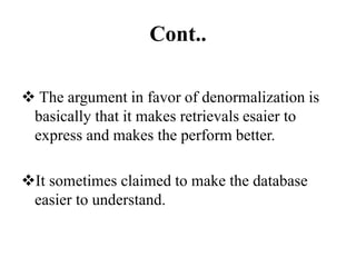 Cont..
 The argument in favor of denormalization is
basically that it makes retrievals esaier to
express and makes the perform better.
It sometimes claimed to make the database
easier to understand.
 